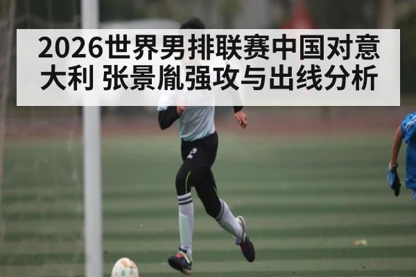 2026世界男排联赛中国对意大利 张景胤强攻与出线分析